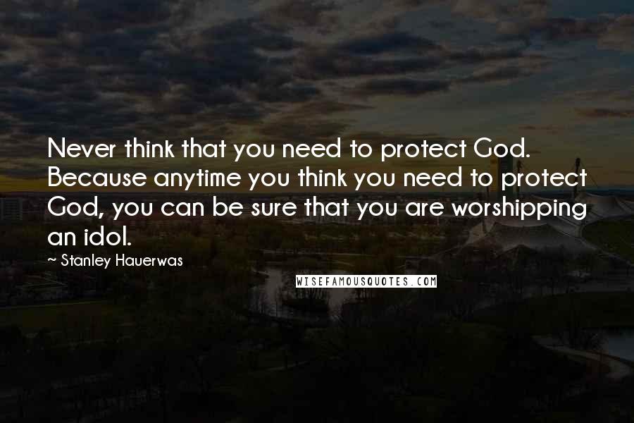 Stanley Hauerwas Quotes: Never think that you need to protect God. Because anytime you think you need to protect God, you can be sure that you are worshipping an idol.