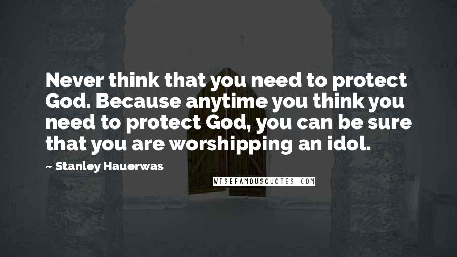 Stanley Hauerwas Quotes: Never think that you need to protect God. Because anytime you think you need to protect God, you can be sure that you are worshipping an idol.