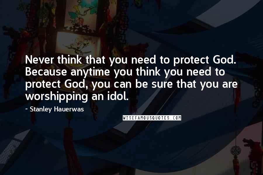 Stanley Hauerwas Quotes: Never think that you need to protect God. Because anytime you think you need to protect God, you can be sure that you are worshipping an idol.