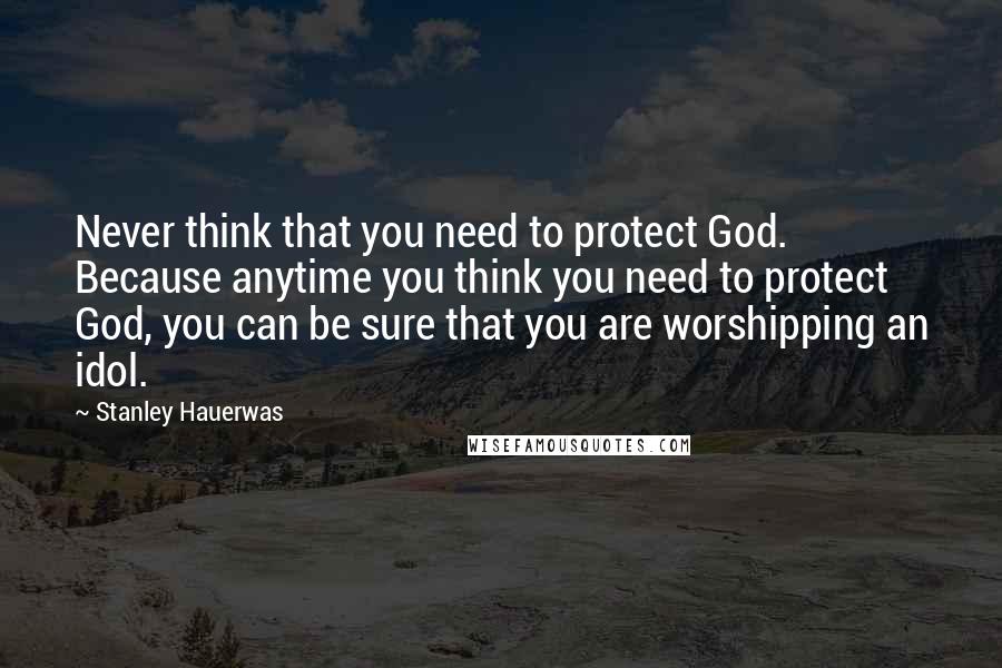 Stanley Hauerwas Quotes: Never think that you need to protect God. Because anytime you think you need to protect God, you can be sure that you are worshipping an idol.