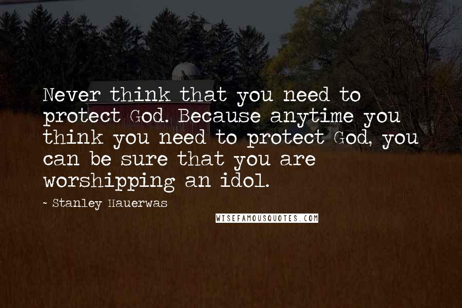 Stanley Hauerwas Quotes: Never think that you need to protect God. Because anytime you think you need to protect God, you can be sure that you are worshipping an idol.
