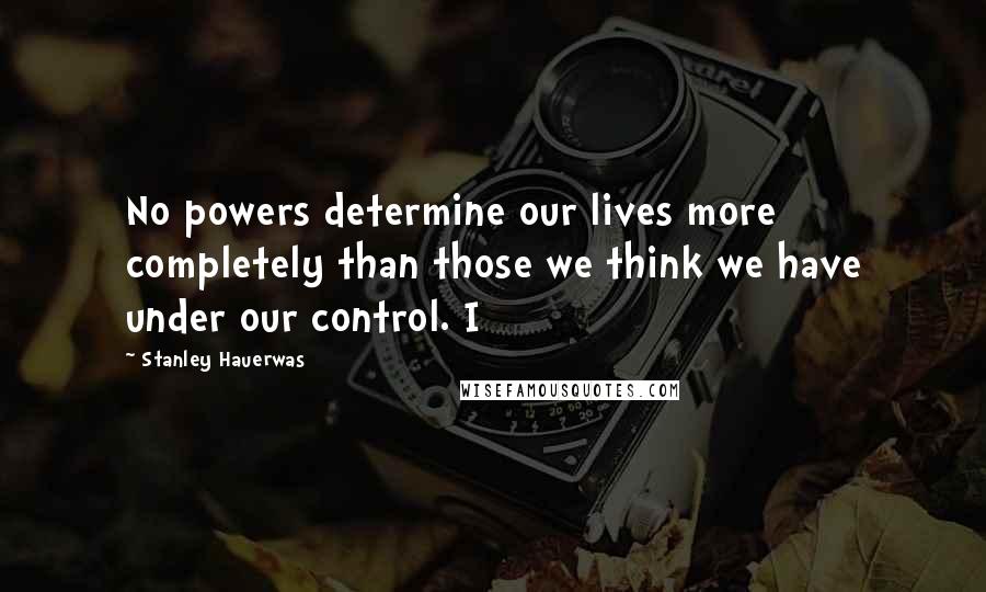 Stanley Hauerwas Quotes: No powers determine our lives more completely than those we think we have under our control. I