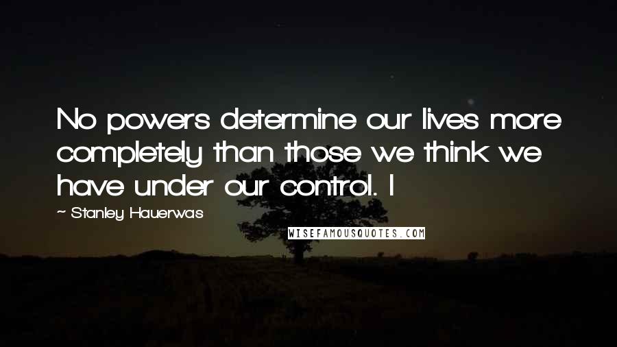 Stanley Hauerwas Quotes: No powers determine our lives more completely than those we think we have under our control. I