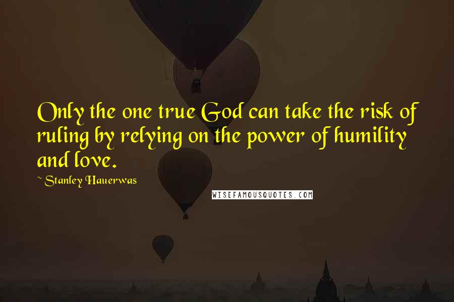 Stanley Hauerwas Quotes: Only the one true God can take the risk of ruling by relying on the power of humility and love.