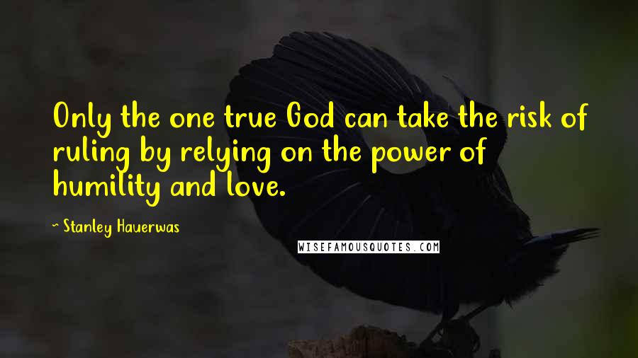 Stanley Hauerwas Quotes: Only the one true God can take the risk of ruling by relying on the power of humility and love.