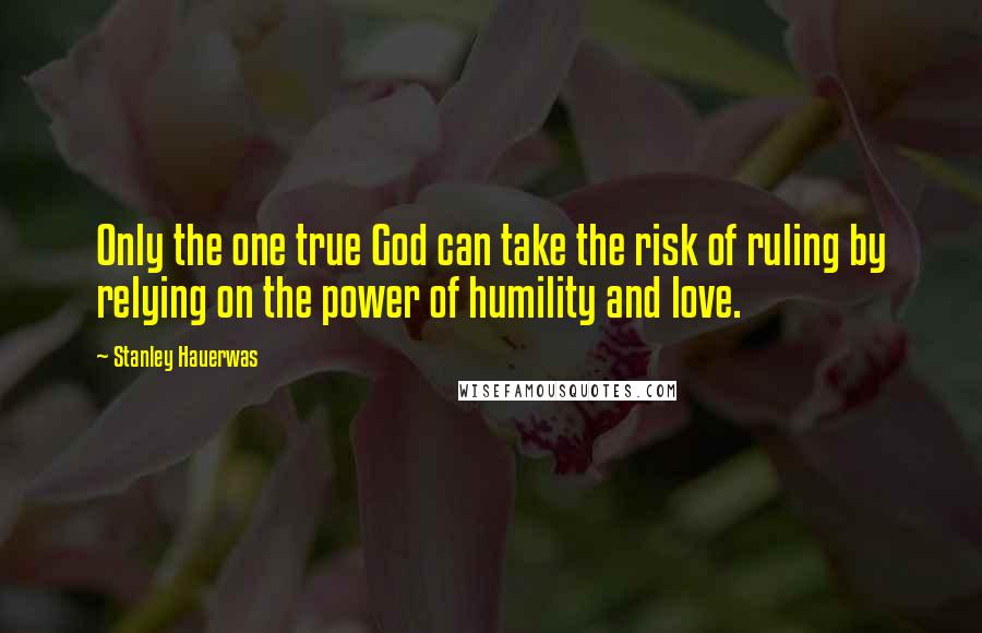 Stanley Hauerwas Quotes: Only the one true God can take the risk of ruling by relying on the power of humility and love.