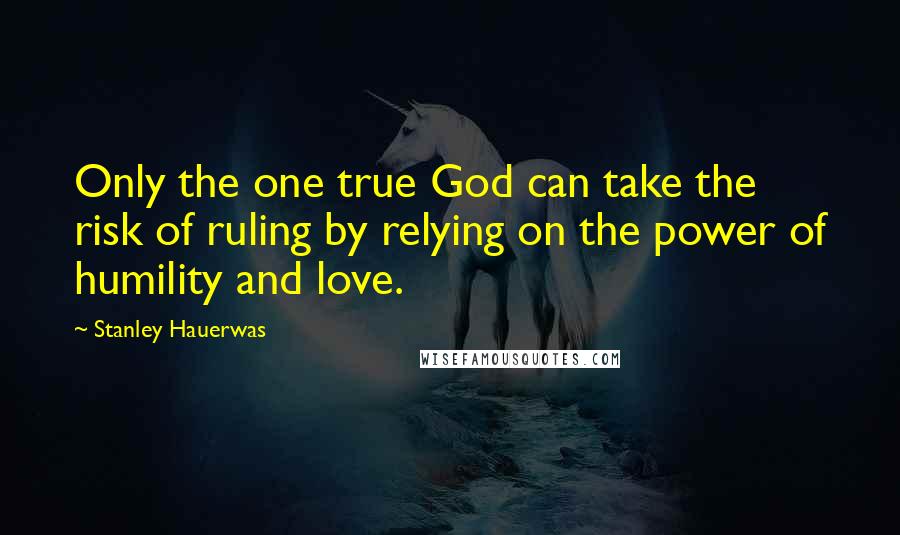 Stanley Hauerwas Quotes: Only the one true God can take the risk of ruling by relying on the power of humility and love.