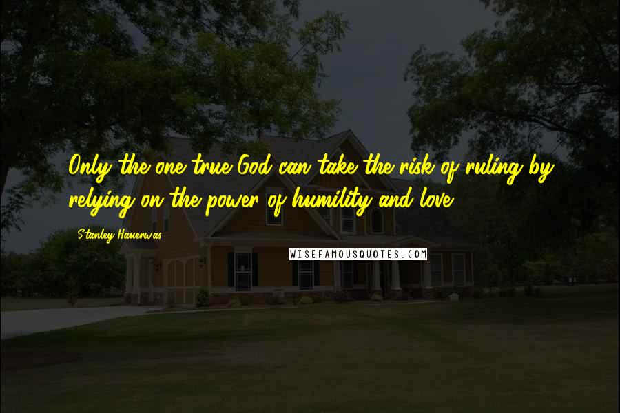 Stanley Hauerwas Quotes: Only the one true God can take the risk of ruling by relying on the power of humility and love.