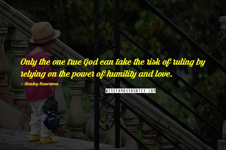 Stanley Hauerwas Quotes: Only the one true God can take the risk of ruling by relying on the power of humility and love.