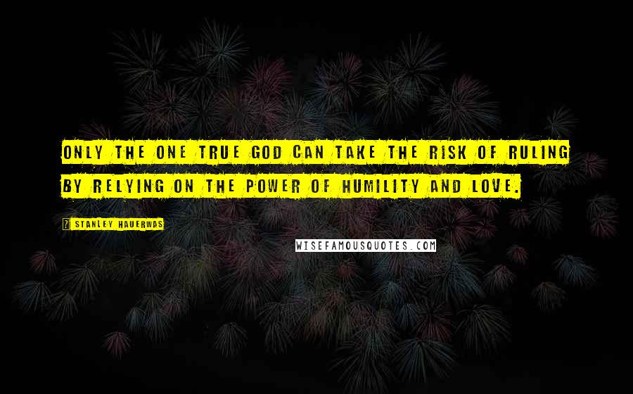 Stanley Hauerwas Quotes: Only the one true God can take the risk of ruling by relying on the power of humility and love.