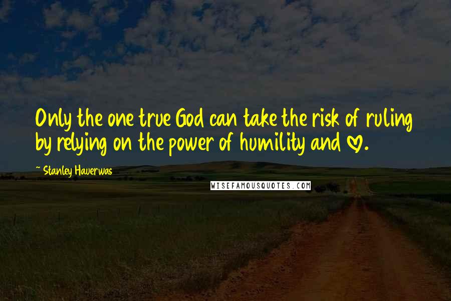 Stanley Hauerwas Quotes: Only the one true God can take the risk of ruling by relying on the power of humility and love.