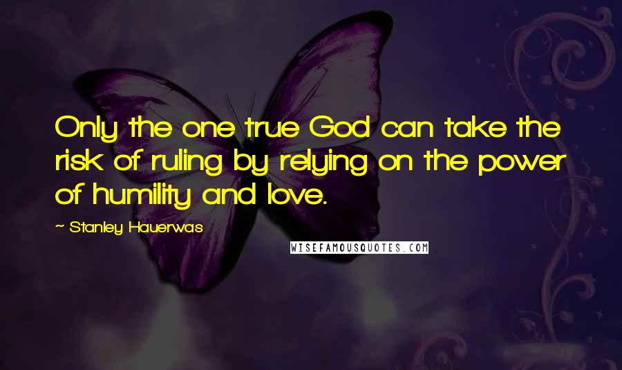 Stanley Hauerwas Quotes: Only the one true God can take the risk of ruling by relying on the power of humility and love.