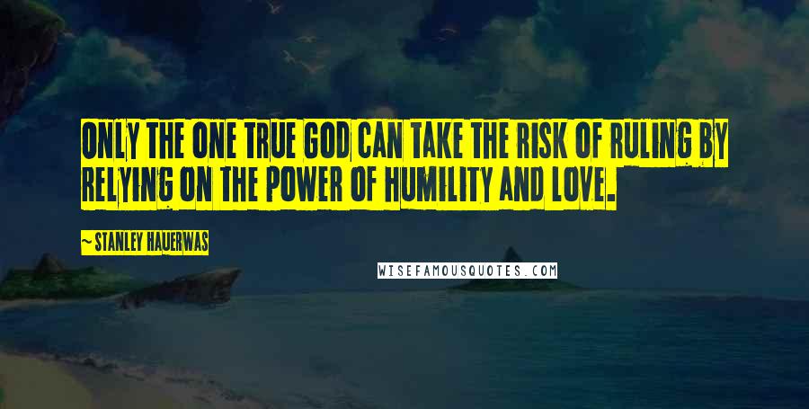 Stanley Hauerwas Quotes: Only the one true God can take the risk of ruling by relying on the power of humility and love.