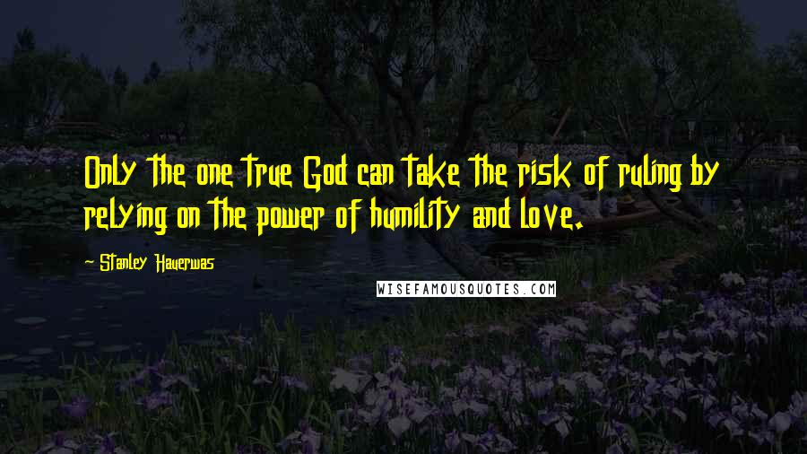 Stanley Hauerwas Quotes: Only the one true God can take the risk of ruling by relying on the power of humility and love.