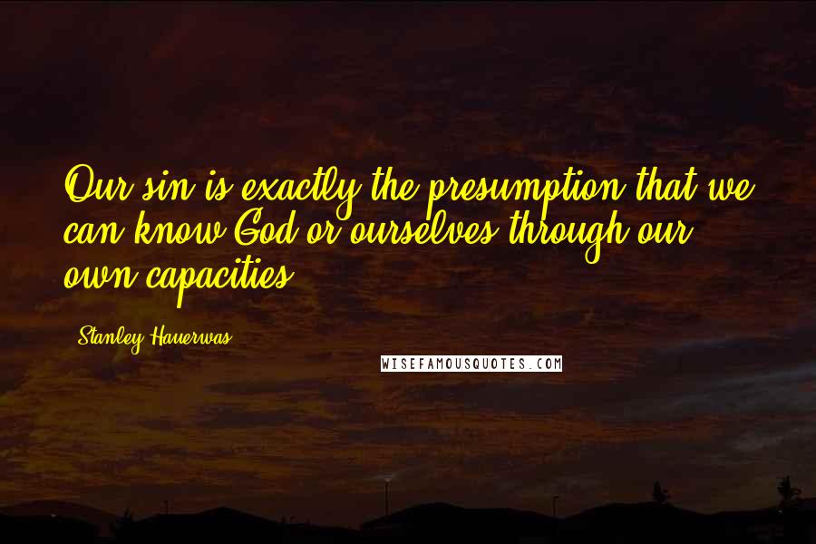 Stanley Hauerwas Quotes: Our sin is exactly the presumption that we can know God or ourselves through our own capacities.