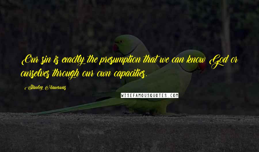 Stanley Hauerwas Quotes: Our sin is exactly the presumption that we can know God or ourselves through our own capacities.