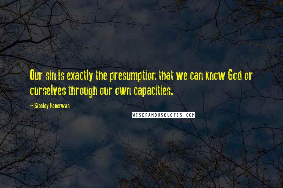 Stanley Hauerwas Quotes: Our sin is exactly the presumption that we can know God or ourselves through our own capacities.