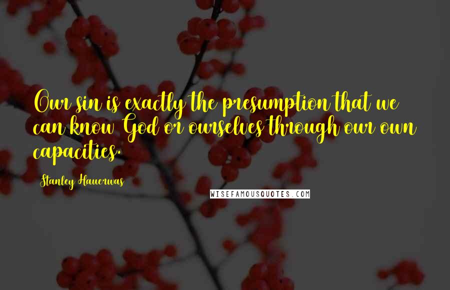 Stanley Hauerwas Quotes: Our sin is exactly the presumption that we can know God or ourselves through our own capacities.