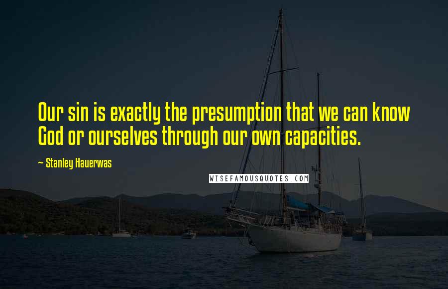 Stanley Hauerwas Quotes: Our sin is exactly the presumption that we can know God or ourselves through our own capacities.