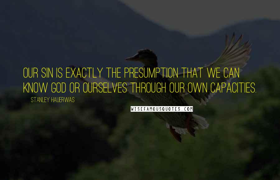 Stanley Hauerwas Quotes: Our sin is exactly the presumption that we can know God or ourselves through our own capacities.