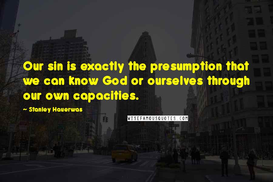 Stanley Hauerwas Quotes: Our sin is exactly the presumption that we can know God or ourselves through our own capacities.