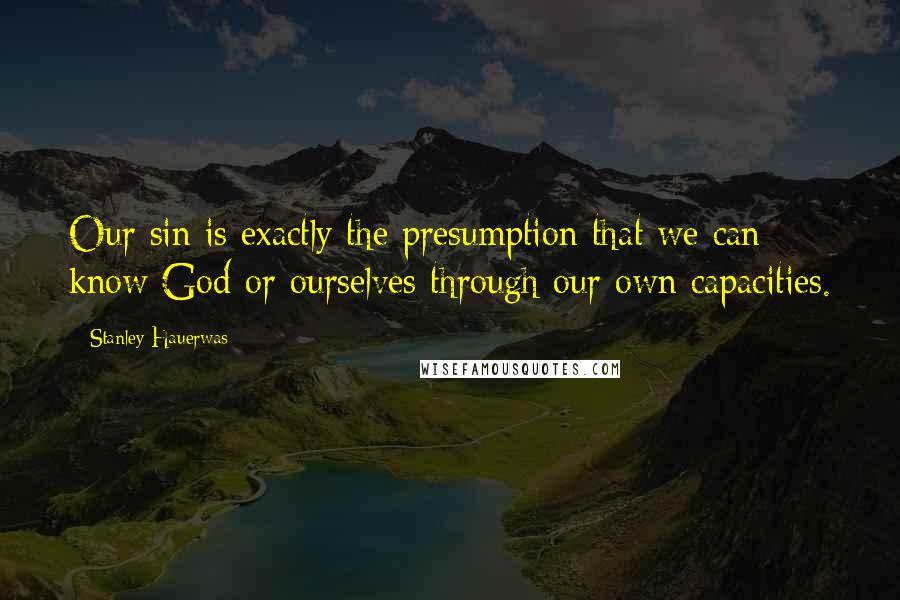 Stanley Hauerwas Quotes: Our sin is exactly the presumption that we can know God or ourselves through our own capacities.