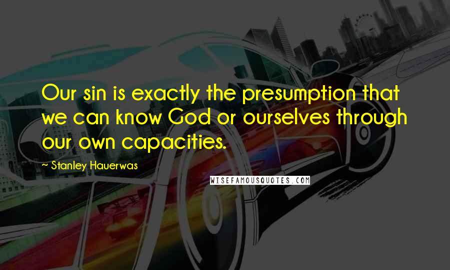 Stanley Hauerwas Quotes: Our sin is exactly the presumption that we can know God or ourselves through our own capacities.