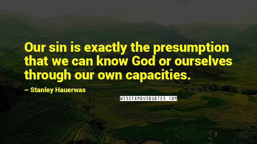 Stanley Hauerwas Quotes: Our sin is exactly the presumption that we can know God or ourselves through our own capacities.