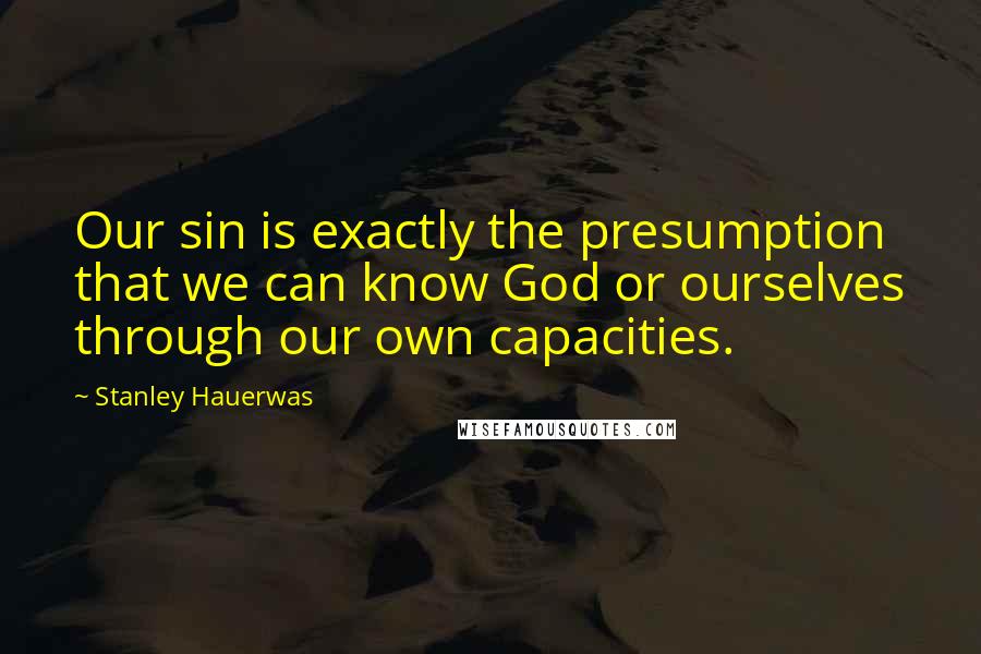 Stanley Hauerwas Quotes: Our sin is exactly the presumption that we can know God or ourselves through our own capacities.