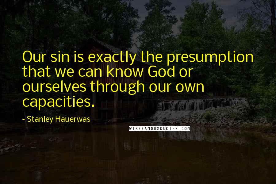 Stanley Hauerwas Quotes: Our sin is exactly the presumption that we can know God or ourselves through our own capacities.