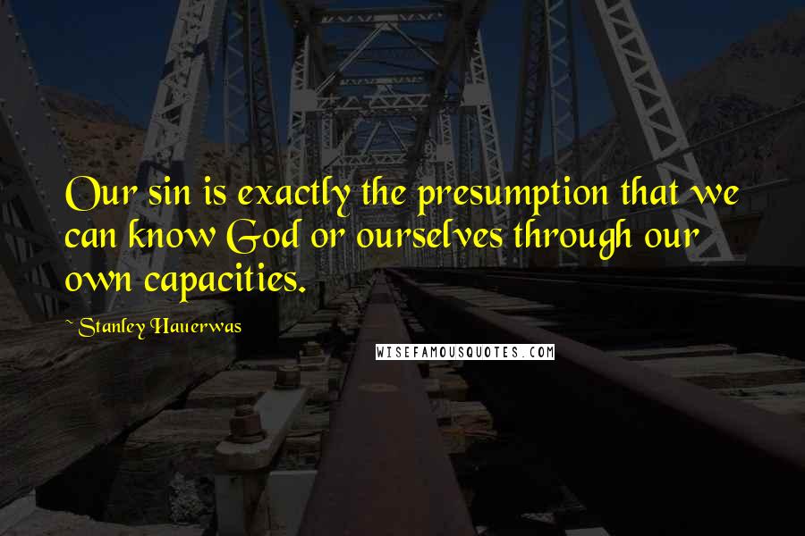 Stanley Hauerwas Quotes: Our sin is exactly the presumption that we can know God or ourselves through our own capacities.