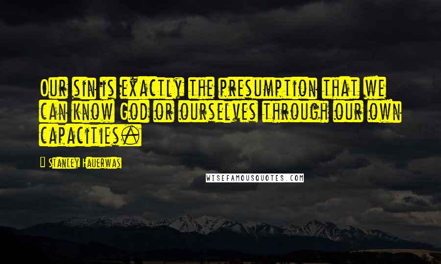 Stanley Hauerwas Quotes: Our sin is exactly the presumption that we can know God or ourselves through our own capacities.