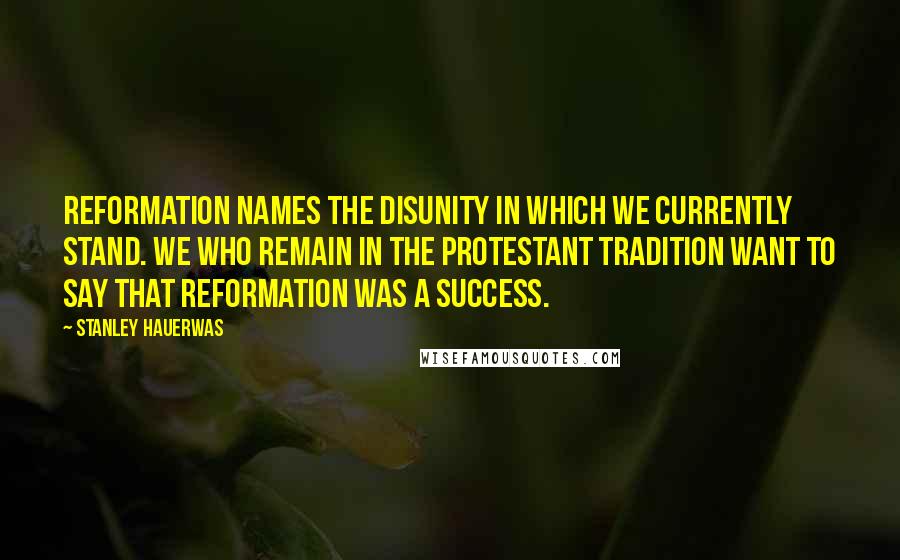 Stanley Hauerwas Quotes: Reformation names the disunity in which we currently stand. We who remain in the Protestant tradition want to say that Reformation was a success.