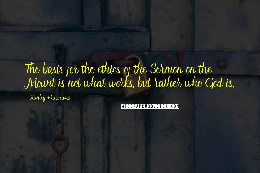 Stanley Hauerwas Quotes: The basis for the ethics of the Sermon on the Mount is not what works, but rather who God is.