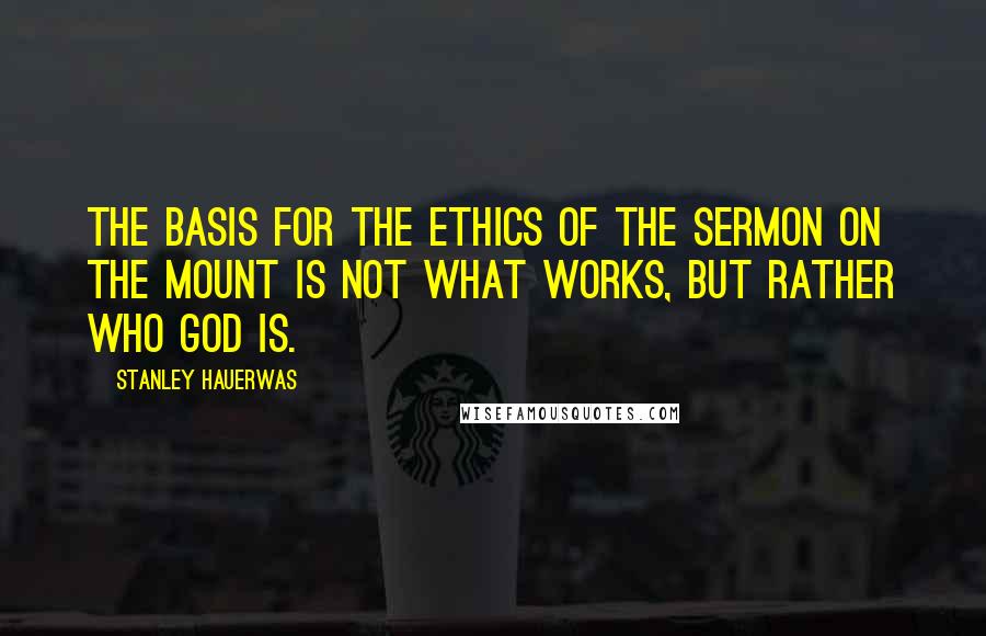 Stanley Hauerwas Quotes: The basis for the ethics of the Sermon on the Mount is not what works, but rather who God is.