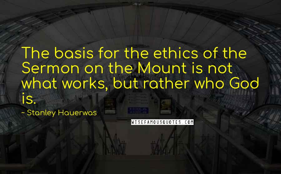 Stanley Hauerwas Quotes: The basis for the ethics of the Sermon on the Mount is not what works, but rather who God is.