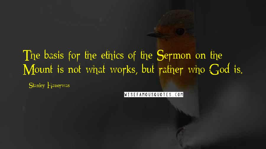 Stanley Hauerwas Quotes: The basis for the ethics of the Sermon on the Mount is not what works, but rather who God is.