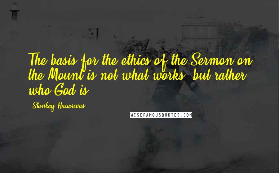 Stanley Hauerwas Quotes: The basis for the ethics of the Sermon on the Mount is not what works, but rather who God is.