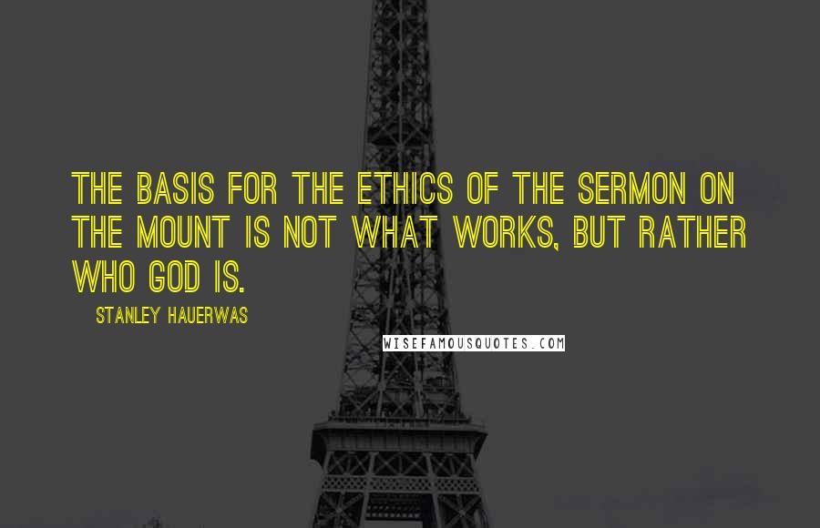 Stanley Hauerwas Quotes: The basis for the ethics of the Sermon on the Mount is not what works, but rather who God is.