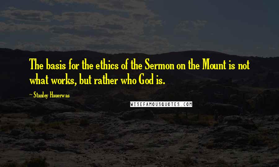 Stanley Hauerwas Quotes: The basis for the ethics of the Sermon on the Mount is not what works, but rather who God is.