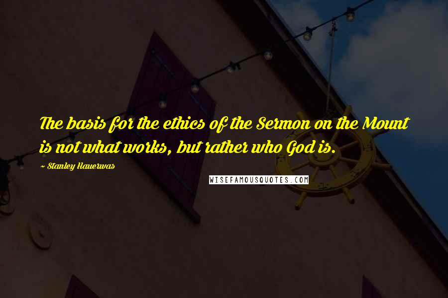 Stanley Hauerwas Quotes: The basis for the ethics of the Sermon on the Mount is not what works, but rather who God is.