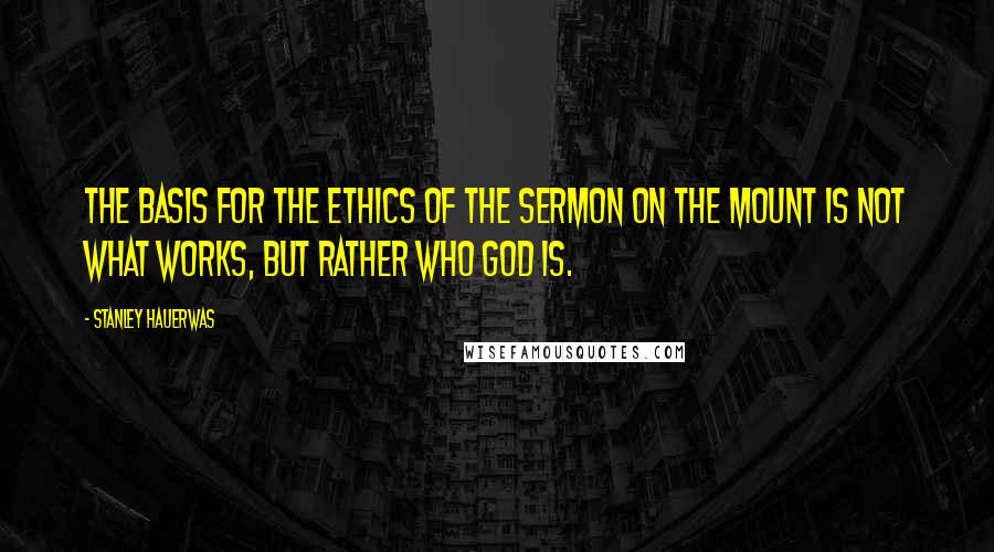 Stanley Hauerwas Quotes: The basis for the ethics of the Sermon on the Mount is not what works, but rather who God is.