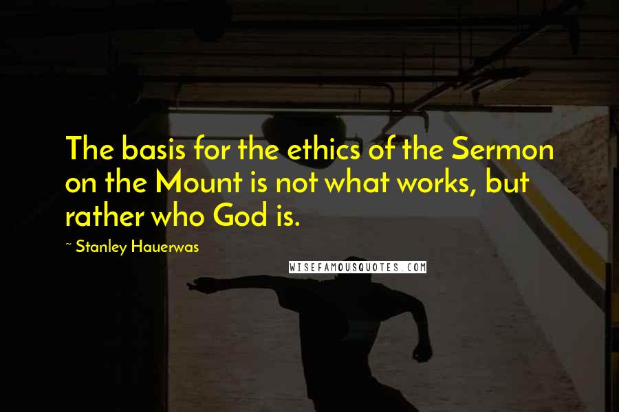 Stanley Hauerwas Quotes: The basis for the ethics of the Sermon on the Mount is not what works, but rather who God is.