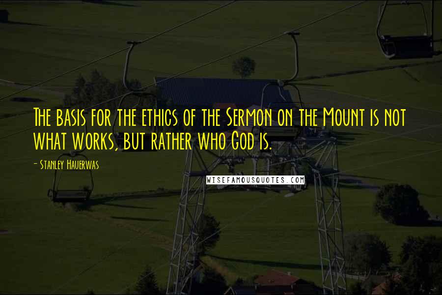 Stanley Hauerwas Quotes: The basis for the ethics of the Sermon on the Mount is not what works, but rather who God is.