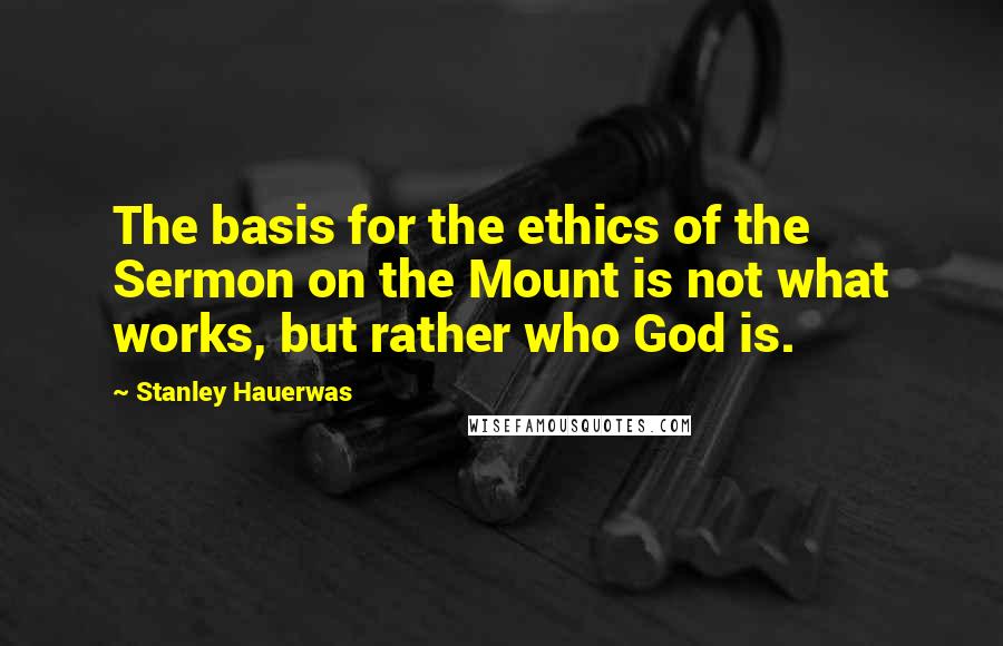 Stanley Hauerwas Quotes: The basis for the ethics of the Sermon on the Mount is not what works, but rather who God is.