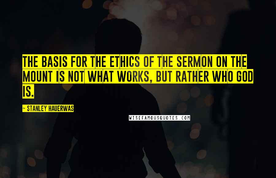 Stanley Hauerwas Quotes: The basis for the ethics of the Sermon on the Mount is not what works, but rather who God is.