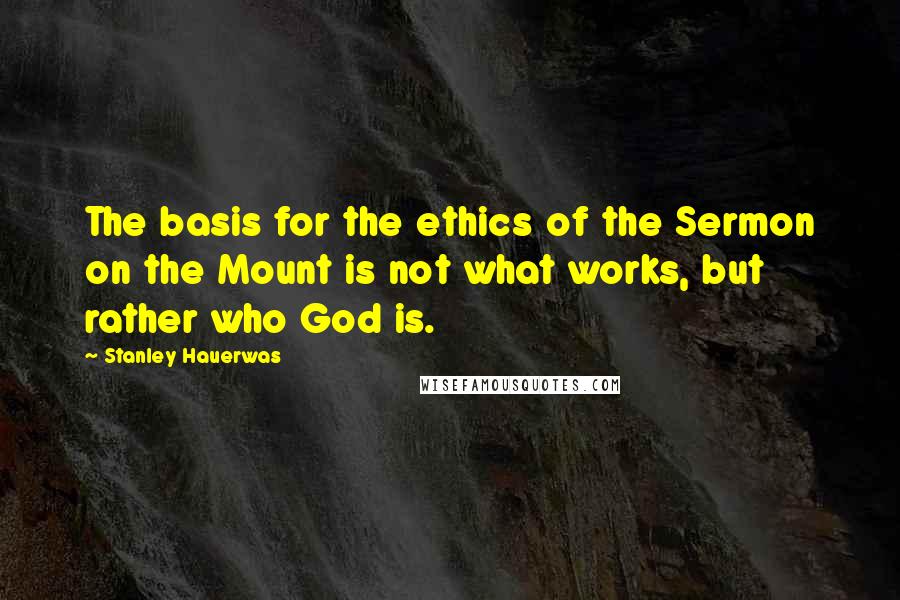 Stanley Hauerwas Quotes: The basis for the ethics of the Sermon on the Mount is not what works, but rather who God is.