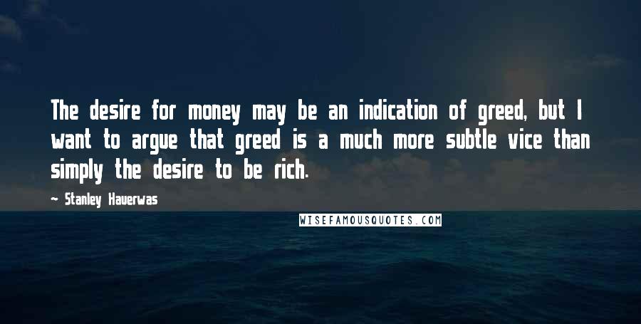 Stanley Hauerwas Quotes: The desire for money may be an indication of greed, but I want to argue that greed is a much more subtle vice than simply the desire to be rich.