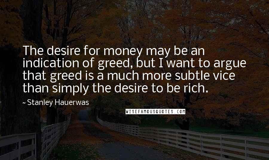 Stanley Hauerwas Quotes: The desire for money may be an indication of greed, but I want to argue that greed is a much more subtle vice than simply the desire to be rich.