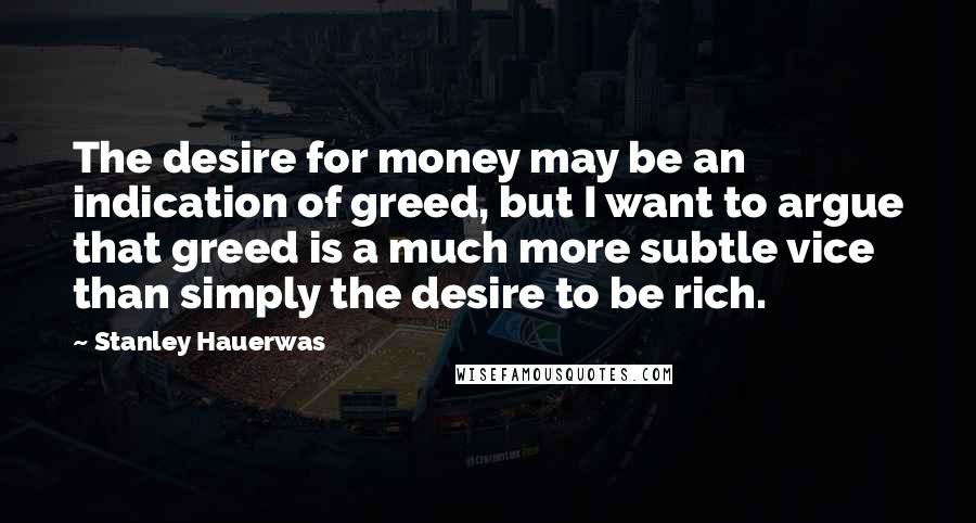 Stanley Hauerwas Quotes: The desire for money may be an indication of greed, but I want to argue that greed is a much more subtle vice than simply the desire to be rich.